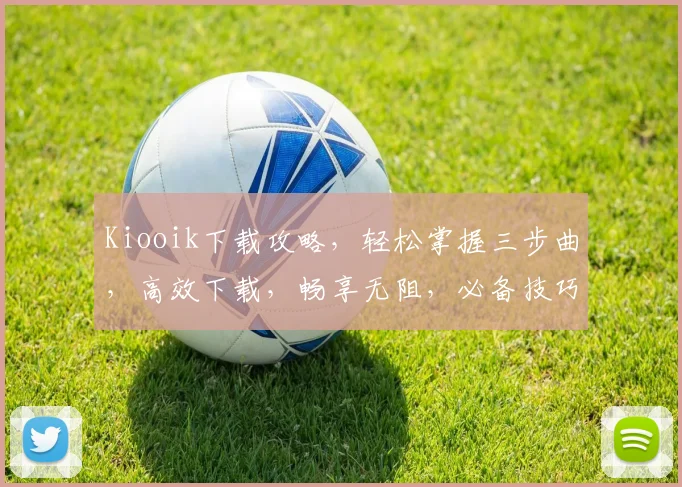 Kiooik下载攻略，轻松掌握三步曲，高效下载，畅享无阻，必备技巧分享
