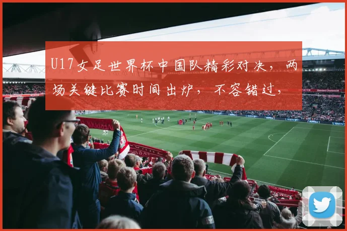 U17女足世界杯中国队精彩对决，两场关键比赛时间出炉，不容错过，锁定直播频道