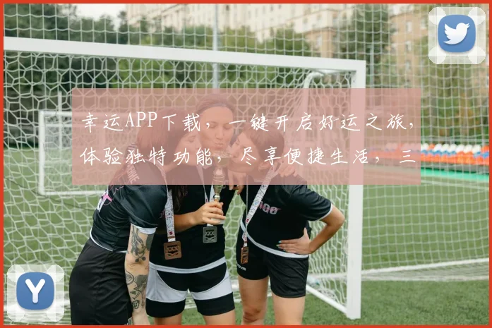 幸运APP下载，一键开启好运之旅，体验独特功能，尽享便捷生活，三重惊喜等你来