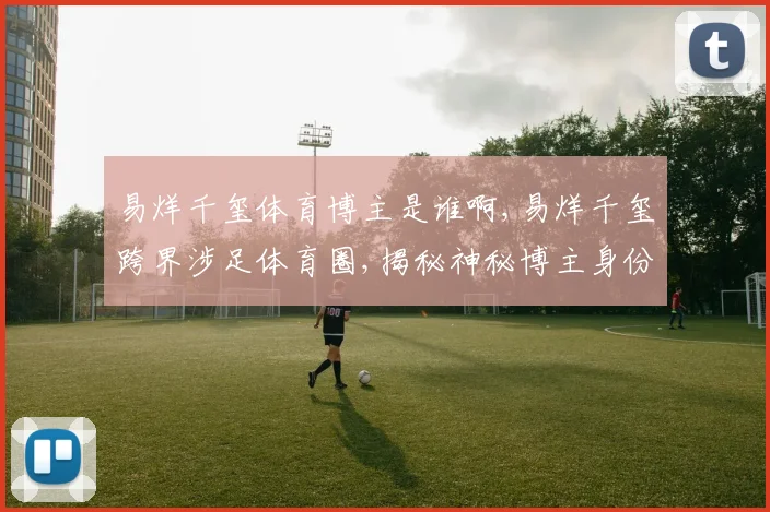 易烊千玺体育博主是谁啊,易烊千玺跨界涉足体育圈,揭秘神秘博主身份,引热议