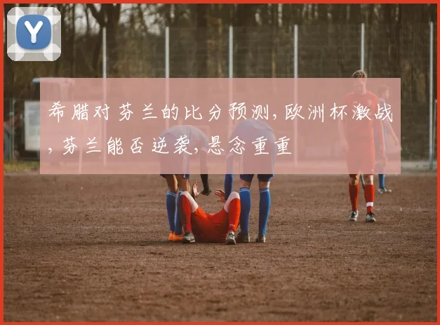 希腊对芬兰的比分预测,欧洲杯激战,芬兰能否逆袭,悬念重重